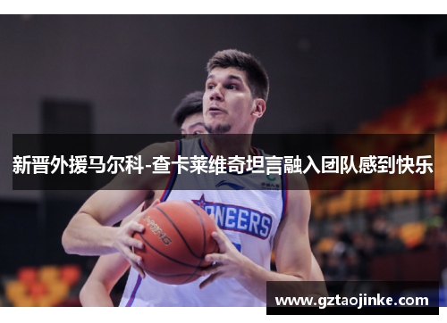 新晋外援马尔科-查卡莱维奇坦言融入团队感到快乐
